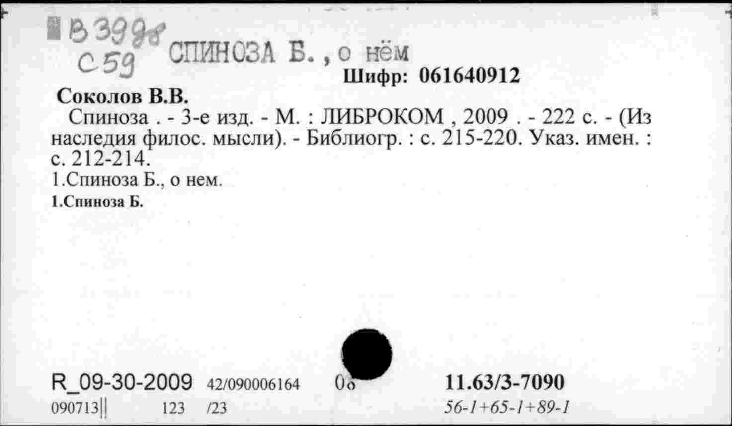 ﻿I в
г еа СПИНОЗА Б., о нём
Шифр: 061640912
Соколов В.В.
Спиноза . - 3-е изд. - М. : ЛИБРОКОМ , 2009 . - 222 с. - (Из наследия филос. мысли). - Библиогр. : с. 215-220. Указ. имен. : с. 212-214.
1.Спиноза Б., о нем.
1.Спиноза Б.
^09-30-2009 42/090006164
090713Ц	123 /23
11.63/3-7090
56-1+65-1+89-1